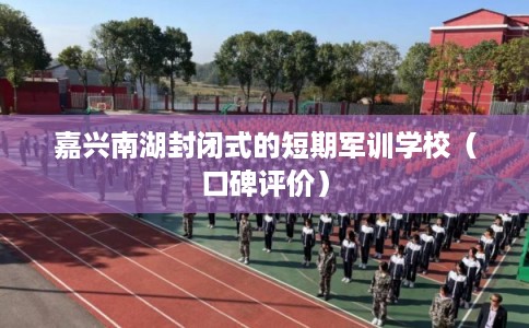 嘉兴南湖封闭式的短期军训学校（口碑评价）