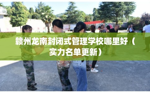 赣州龙南封闭式管理学校哪里好（实力名单更新）