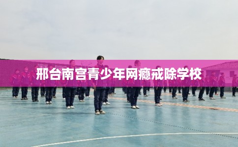 邢台南宫青少年网瘾戒除学校