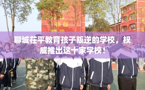 聊城茌平教育孩子叛逆的学校，权威推出这十家学校！