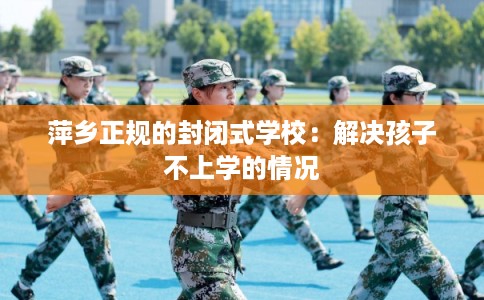 萍乡正规的封闭式学校：解决孩子不上学的情况