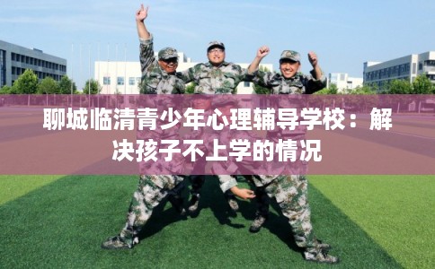聊城临清青少年心理辅导学校：解决孩子不上学的情况