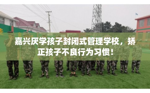 嘉兴厌学孩子封闭式管理学校，矫正孩子不良行为习惯！