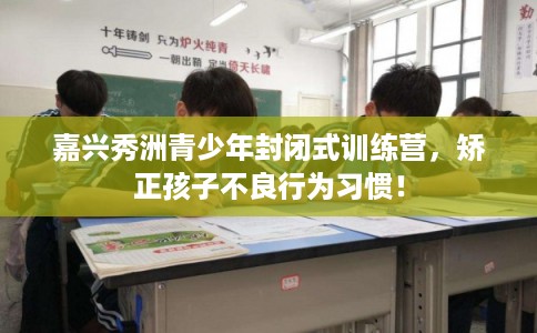 嘉兴秀洲青少年封闭式训练营，矫正孩子不良行为习惯！