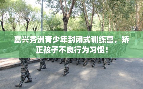 嘉兴秀洲青少年封闭式训练营，矫正孩子不良行为习惯！