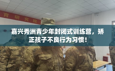 嘉兴秀洲青少年封闭式训练营，矫正孩子不良行为习惯！