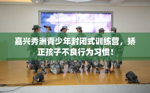 嘉兴秀洲青少年封闭式训练营，矫正孩子不良行为习惯！