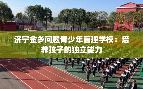 济宁金乡问题青少年管理学校:培养孩子的独立能力 济宁金乡问题青少年管理学校:培养孩子的独立能力