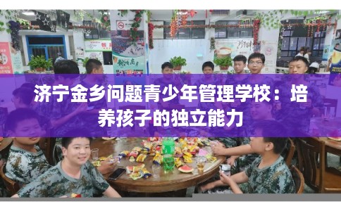 济宁金乡问题青少年管理学校:培养孩子的独立能力 济宁金乡问题青少年管理学校:培养孩子的独立能力