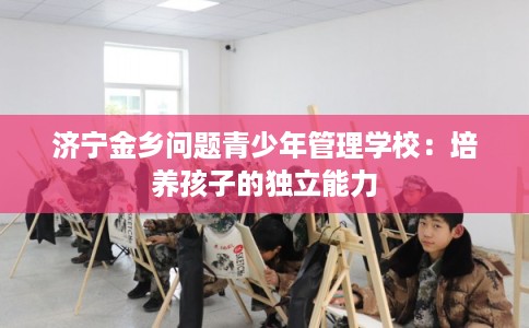 济宁金乡问题青少年管理学校：培养孩子的独立能力