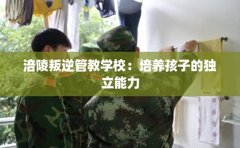 涪陵叛逆管教学校：培养孩子的独立能力