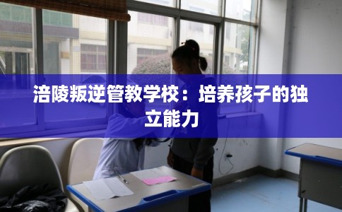 涪陵叛逆管教学校：培养孩子的独立能力