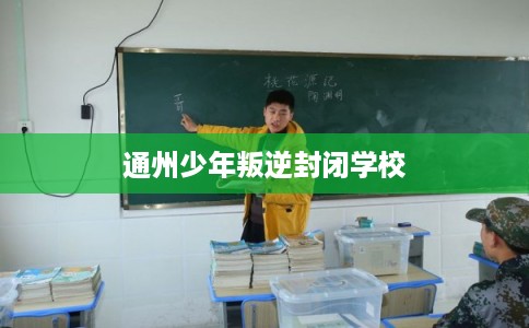 通州少年叛逆封闭学校 通州少年叛逆封闭学校