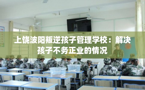 上饶波阳叛逆孩子管理学校：解决孩子不务正业的情况