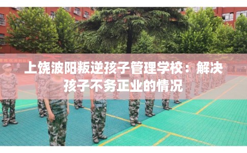 上饶波阳叛逆孩子管理学校：解决孩子不务正业的情况