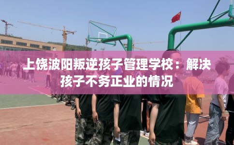 上饶波阳叛逆孩子管理学校：解决孩子不务正业的情况