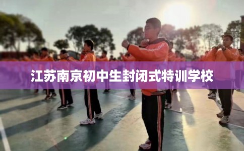 江苏南京初中生封闭式特训学校
