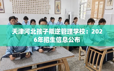 天津河北孩子叛逆管理学校：2026年招生信息公布