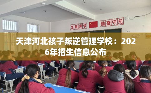 天津河北孩子叛逆管理学校：2026年招生信息公布