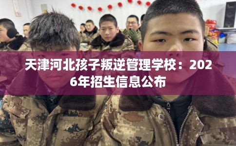 天津河北孩子叛逆管理学校：2026年招生信息公布