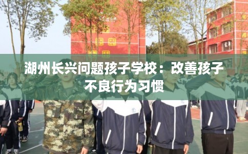 湖州长兴问题孩子学校：改善孩子不良行为习惯