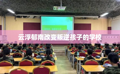 云浮郁南改变叛逆孩子的学校