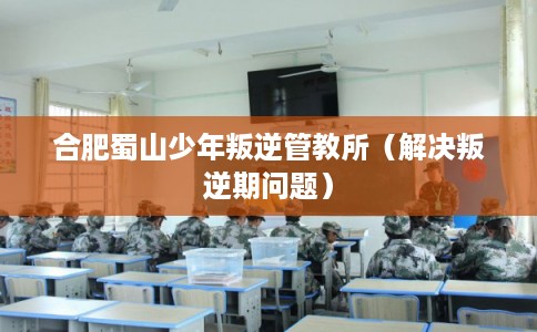 合肥蜀山少年叛逆管教所（解决叛逆期问题）