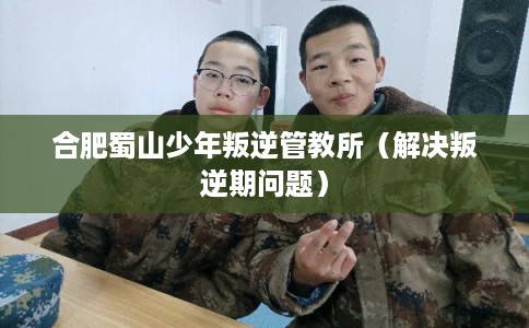 合肥蜀山少年叛逆管教所（解决叛逆期问题）