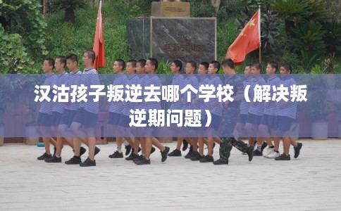 汉沽孩子叛逆去哪个学校（解决叛逆期问题）
