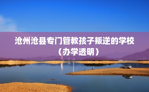 沧州沧县专门管教孩子叛逆的学校（办学透明）