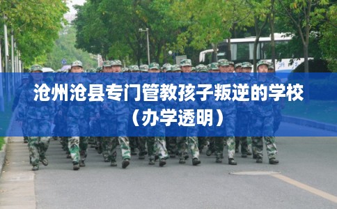 沧州沧县专门管教孩子叛逆的学校（办学透明）