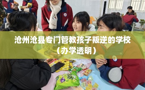 沧州沧县专门管教孩子叛逆的学校（办学透明）