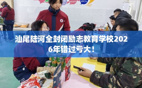 汕尾陆河全封闭励志教育学校2026年错过亏大！
