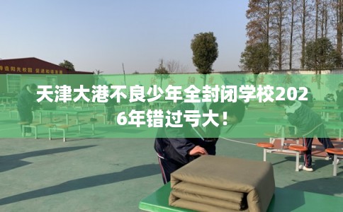 天津大港不良少年全封闭学校2026年错过亏大！