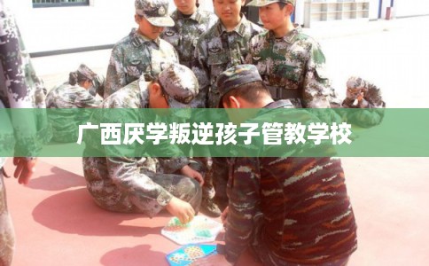广西厌学叛逆孩子管教学校 广西厌学叛逆孩子管教学校