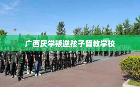 广西厌学叛逆孩子管教学校 广西厌学叛逆孩子管教学校