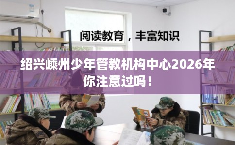 绍兴嵊州少年管教机构中心2026年你注意过吗！