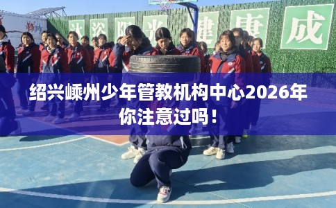 绍兴嵊州少年管教机构中心2026年你注意过吗！
