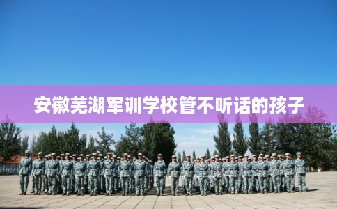安徽芜湖军训学校管不听话的孩子