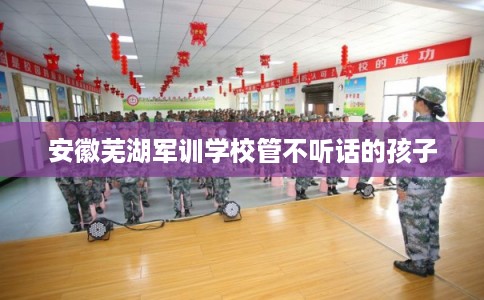 安徽芜湖军训学校管不听话的孩子