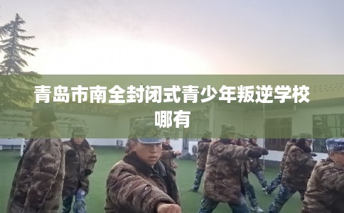 青岛市南全封闭式青少年叛逆学校哪有