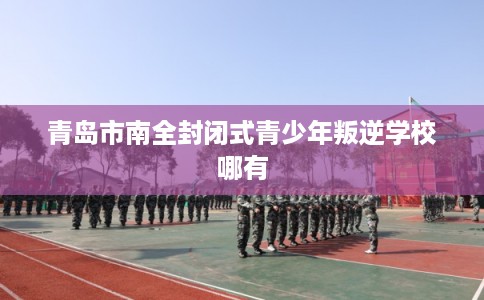 青岛市南全封闭式青少年叛逆学校哪有