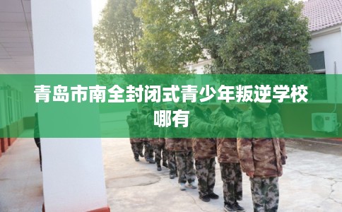 青岛市南全封闭式青少年叛逆学校哪有