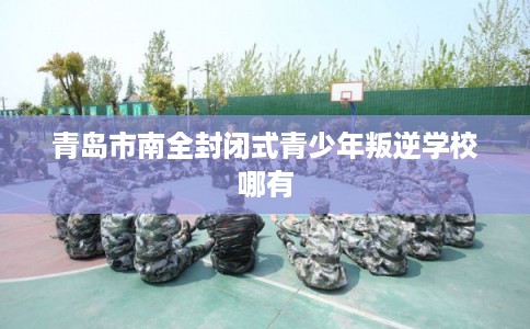 青岛市南全封闭式青少年叛逆学校哪有