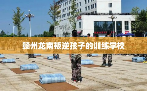 赣州龙南叛逆孩子的训练学校 赣州龙南叛逆孩子的训练学校
