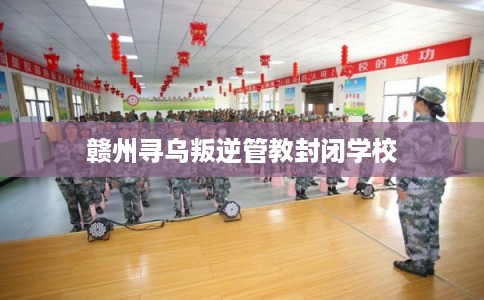 赣州寻乌叛逆管教封闭学校