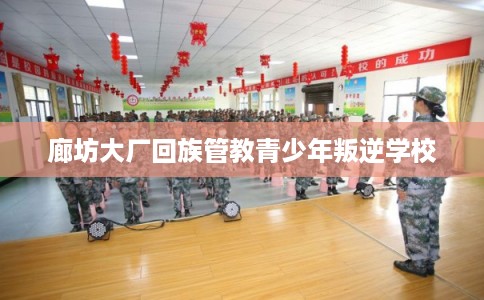廊坊大厂回族管教青少年叛逆学校 廊坊大厂回族管教青少年叛逆学校