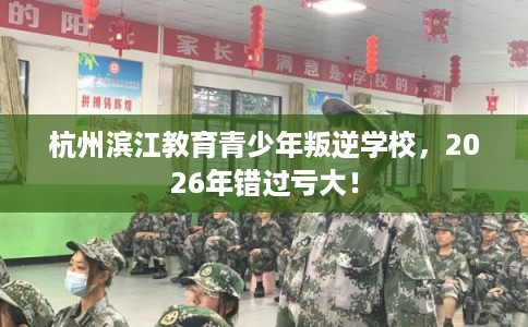 杭州滨江教育青少年叛逆学校，2026年错过亏大！