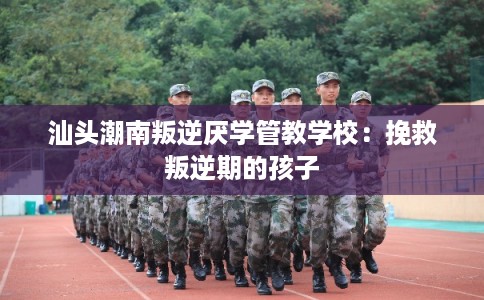 汕头潮南叛逆厌学管教学校：挽救叛逆期的孩子