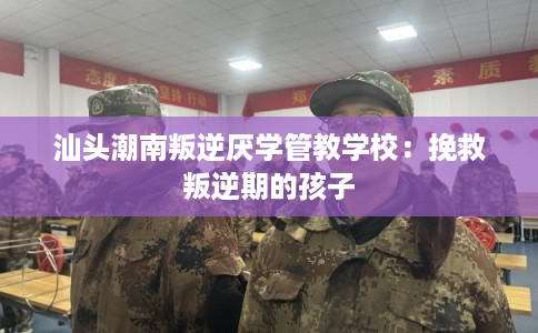 汕头潮南叛逆厌学管教学校：挽救叛逆期的孩子